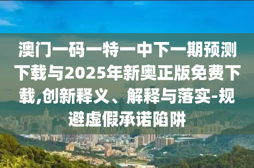 澳門一碼一特一中下一期預(yù)測(cè)下載與2025年新奧正版免費(fèi)下載,創(chuàng)新釋義、解釋與落實(shí)-規(guī)避虛假承諾陷阱