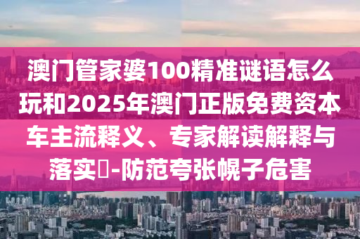 澳門管家婆100精準(zhǔn)謎語怎么玩和2025年澳門正版免費(fèi)資本車主流釋義、專家解讀解釋與落實(shí)?-防范夸張幌子危害