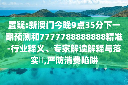 置疑:新澳門今晚9點35分下一期預(yù)測和7777788888888精準(zhǔn)-行業(yè)釋義、專家解讀解釋與落實?,嚴(yán)防消費陷阱