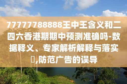 77777788888王中王含義和二四六香港期期中預(yù)測準確嗎-數(shù)據(jù)釋義、專家解析解釋與落實?,防范廣告的誤導(dǎo)