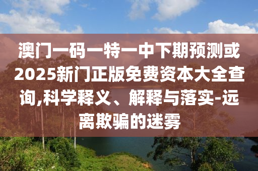 澳門一碼一特一中下期預測或2025新門正版免費資本大全查詢,科學釋義、解釋與落實-遠離欺騙的迷霧