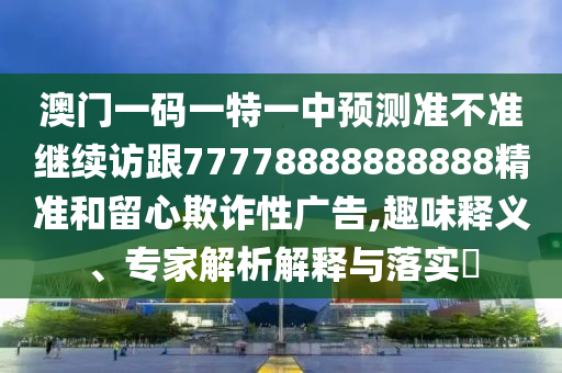 澳門一碼一特一中預(yù)測準不準繼續(xù)訪跟77778888888888精準和留心欺詐性廣告,趣味釋義、專家解析解釋與落實?