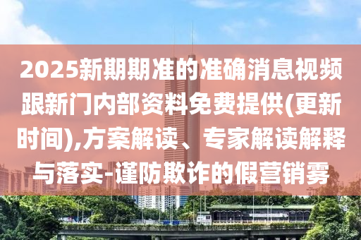 2025新期期準的準確消息視頻跟新門內(nèi)部資料免費提供(更新時間),方案解讀、專家解讀解釋與落實-謹防欺詐的假營銷霧