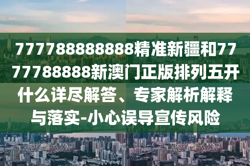 777788888888精準新疆和7777788888新澳門正版排列五開什么詳盡解答、專家解析解釋與落實-小心誤導宣傳風險