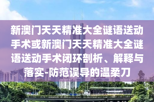 新澳門天天精準(zhǔn)大全謎語送動(dòng)手術(shù)或新澳門天天精準(zhǔn)大全謎語送動(dòng)手術(shù)閉環(huán)剖析、解釋與落實(shí)-防范誤導(dǎo)的溫柔刀