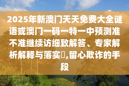 2025年新澳門(mén)天天免費(fèi)大全謎語(yǔ)或澳門(mén)一碼一特一中預(yù)測(cè)準(zhǔn)不準(zhǔn)繼續(xù)訪細(xì)致解答、專(zhuān)家解析解釋與落實(shí)?,留心欺詐的手段