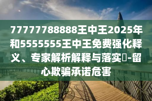 77777788888王中王2025年和5555555王中王免費(fèi)強(qiáng)化釋義、專家解析解釋與落實(shí)?-留心欺騙承諾危害
