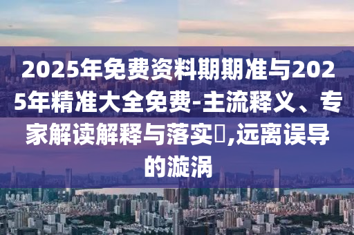 2025年免費資料期期準與2025年精準大全免費-主流釋義、專家解讀解釋與落實?,遠離誤導的漩渦