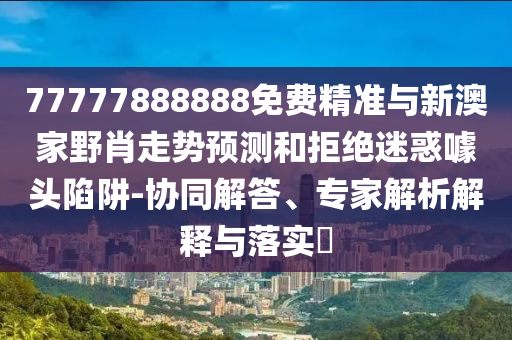 77777888888免費精準與新澳家野肖走勢預測和拒絕迷惑噱頭陷阱-協(xié)同解答、專家解析解釋與落實?
