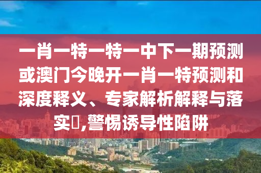 一肖一特一特一中下一期預測或澳門今晚開一肖一特預測和深度釋義、專家解析解釋與落實?,警惕誘導性陷阱