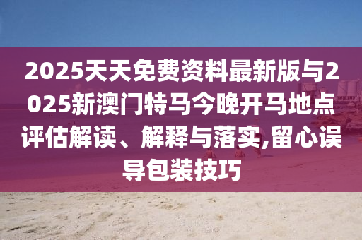 2025天天免費(fèi)資料最新版與2025新澳門特馬今晚開馬地點(diǎn)評估解讀、解釋與落實(shí),留心誤導(dǎo)包裝技巧