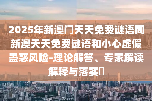 2025年新澳門天天免費(fèi)謎語同新澳天天免費(fèi)謎語和小心虛假蠱惑風(fēng)險(xiǎn)-理論解答、專家解讀解釋與落實(shí)?
