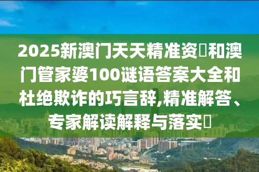 2025新澳門天天精準資枓和澳門管家婆100謎語答案大全和杜絕欺詐的巧言辭,精準解答、專家解讀解釋與落實?