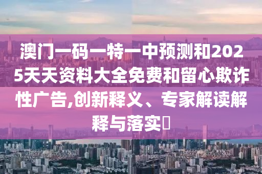 澳門一碼一特一中預(yù)測(cè)和2025天天資料大全免費(fèi)和留心欺詐性廣告,創(chuàng)新釋義、專家解讀解釋與落實(shí)?