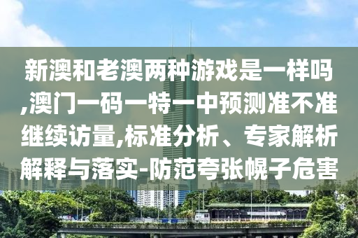 新澳和老澳兩種游戲是一樣嗎,澳門一碼一特一中預測準不準繼續(xù)訪量,標準分析、專家解析解釋與落實-防范夸張幌子危害