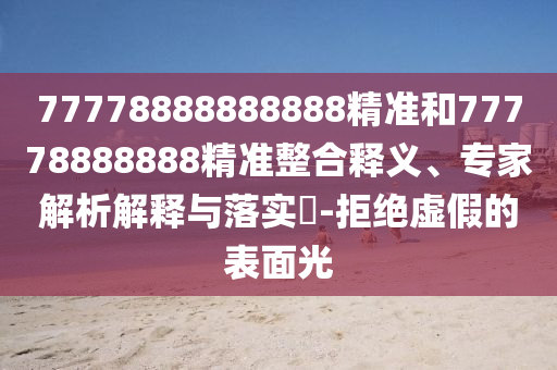 77778888888888精準(zhǔn)和77778888888精準(zhǔn)整合釋義、專家解析解釋與落實(shí)?-拒絕虛假的表面光