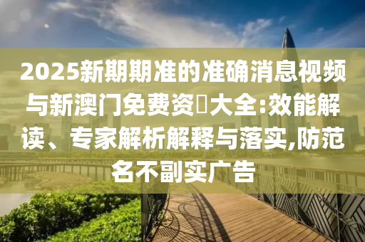 2025新期期準(zhǔn)的準(zhǔn)確消息視頻與新澳門(mén)免費(fèi)資枓大全:效能解讀、專(zhuān)家解析解釋與落實(shí),防范名不副實(shí)廣告