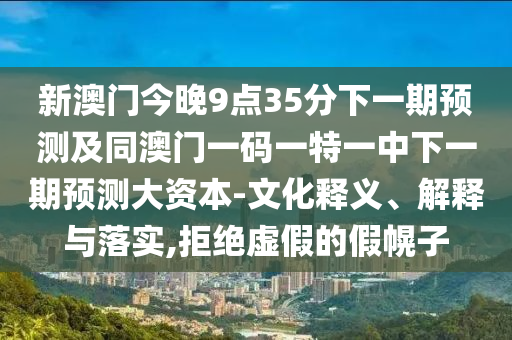 新澳門今晚9點35分下一期預(yù)測及同澳門一碼一特一中下一期預(yù)測大資本-文化釋義、解釋與落實,拒絕虛假的假幌子