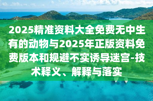 2025精準資料大全免費無中生有的動物與2025年正版資料免費版本和規(guī)避不實誘導(dǎo)迷宮-技術(shù)釋義、解釋與落實