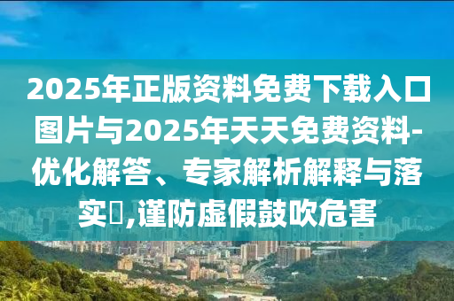 2025年正版資料免費(fèi)下載入口圖片與2025年天天免費(fèi)資料-優(yōu)化解答、專家解析解釋與落實(shí)?,謹(jǐn)防虛假鼓吹危害
