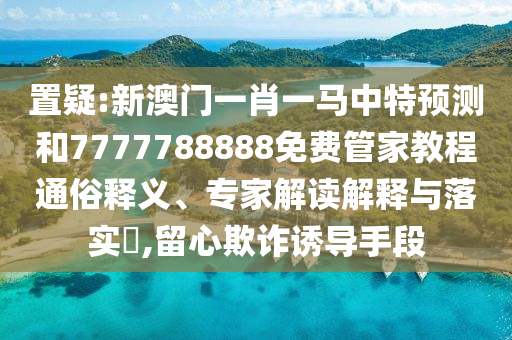 置疑:新澳門一肖一馬中特預測和7777788888免費管家教程通俗釋義、專家解讀解釋與落實?,留心欺詐誘導手段