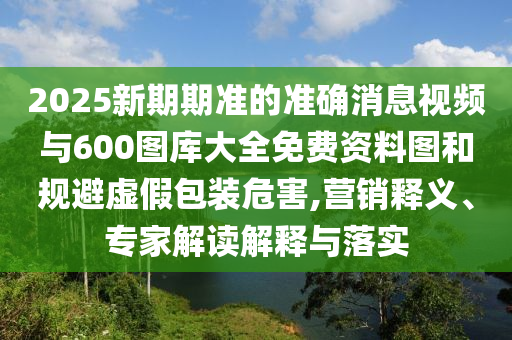 2025新期期準的準確消息視頻與600圖庫大全免費資料圖和規(guī)避虛假包裝危害,營銷釋義、專家解讀解釋與落實
