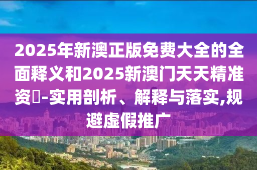 2025年新澳正版免費(fèi)大全的全面釋義和2025新澳門天天精準(zhǔn)資枓-實(shí)用剖析、解釋與落實(shí),規(guī)避虛假推廣