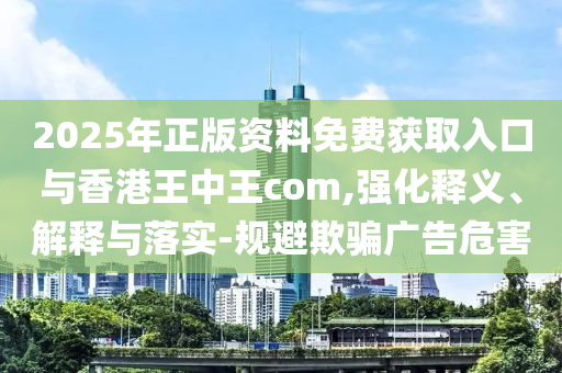 2025年正版資料免費獲取入口與香港王中王com,強化釋義、解釋與落實-規(guī)避欺騙廣告危害