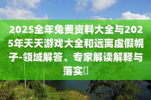 2025全年兔費(fèi)資料大全與2025年天天游戲大全和遠(yuǎn)離虛假幌子-領(lǐng)域解答、專家解讀解釋與落實(shí)?