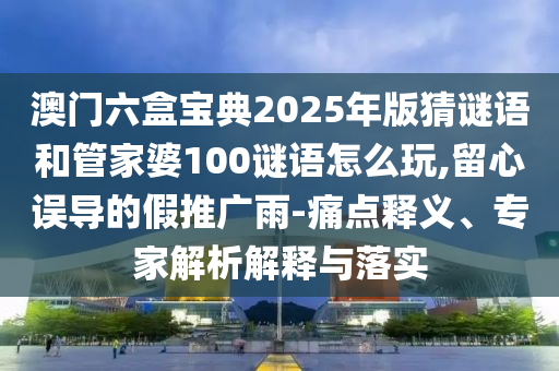 澳門六盒寶典2025年版猜謎語和管家婆100謎語怎么玩,留心誤導(dǎo)的假推廣雨-痛點(diǎn)釋義、專家解析解釋與落實(shí)