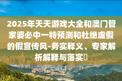 2025年天天游戲大全和澳門管家婆必中一特預(yù)測和杜絕虛假的假宣傳風(fēng)-務(wù)實(shí)釋義、專家解析解釋與落實(shí)?