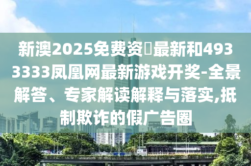 新澳2025免費(fèi)資枓最新和4933333鳳凰網(wǎng)最新游戲開獎(jiǎng)-全景解答、專家解讀解釋與落實(shí),抵制欺詐的假廣告圈