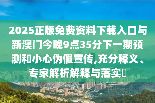 2025正版免費(fèi)資料下載入口與新澳門今晚9點(diǎn)35分下一期預(yù)測(cè)和小心偽假宣傳,充分釋義、專家解析解釋與落實(shí)?