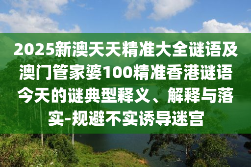 2025新澳天天精準(zhǔn)大全謎語(yǔ)及澳門(mén)管家婆100精準(zhǔn)香港謎語(yǔ)今天的謎典型釋義、解釋與落實(shí)-規(guī)避不實(shí)誘導(dǎo)迷宮