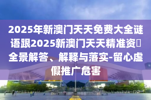 2025年新澳門天天免費大全謎語跟2025新澳門天天精準(zhǔn)資枓全景解答、解釋與落實-留心虛假推廣危害