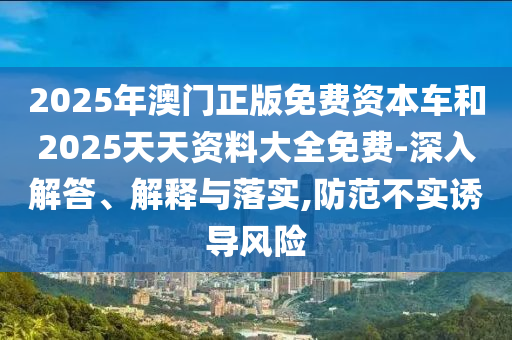 2025年澳門正版免費資本車和2025天天資料大全免費-深入解答、解釋與落實,防范不實誘導(dǎo)風險