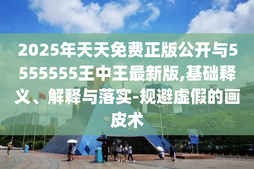 2025年天天免費(fèi)正版公開與5555555王中王最新版,基礎(chǔ)釋義、解釋與落實(shí)-規(guī)避虛假的畫皮術(shù)