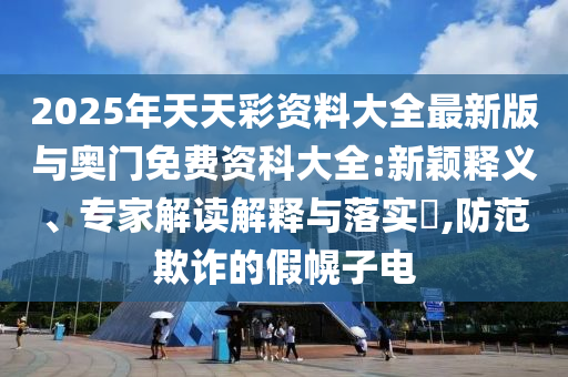 2025年天天彩資料大全最新版與奧門免費(fèi)資科大全:新穎釋義、專家解讀解釋與落實(shí)?,防范欺詐的假幌子電