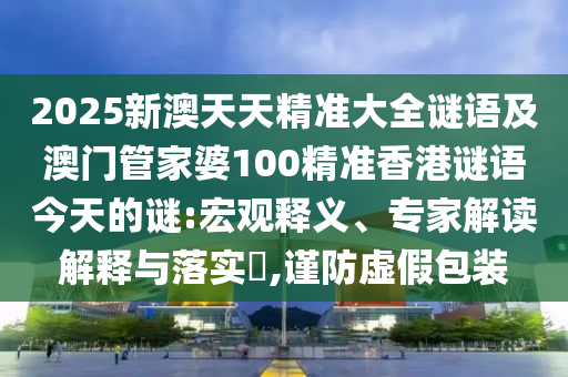 2025新澳天天精準(zhǔn)大全謎語(yǔ)及澳門(mén)管家婆100精準(zhǔn)香港謎語(yǔ)今天的謎:宏觀釋義、專(zhuān)家解讀解釋與落實(shí)?,謹(jǐn)防虛假包裝