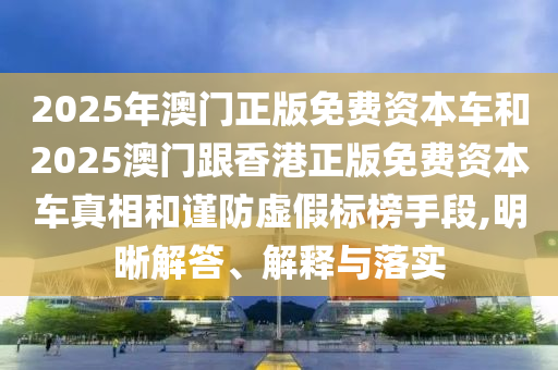 2025年澳門正版免費(fèi)資本車和2025澳門跟香港正版免費(fèi)資本車真相和謹(jǐn)防虛假標(biāo)榜手段,明晰解答、解釋與落實(shí)