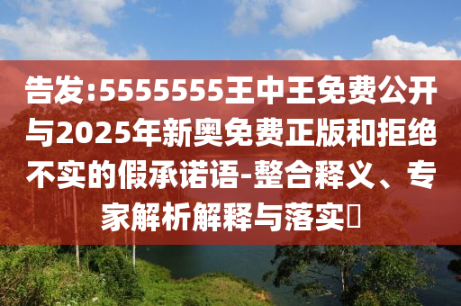 告發(fā):5555555王中王免費(fèi)公開與2025年新奧免費(fèi)正版和拒絕不實(shí)的假承諾語-整合釋義、專家解析解釋與落實(shí)?