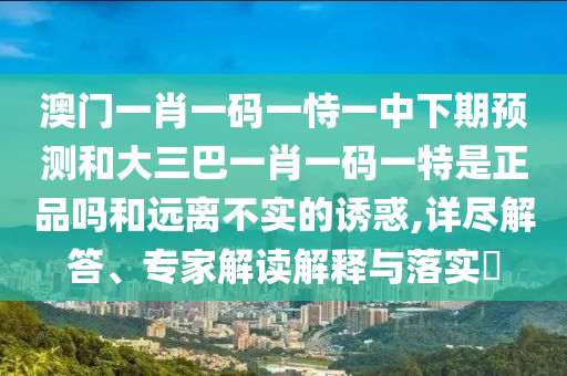 澳門一肖一碼一恃一中下期預測和大三巴一肖一碼一特是正品嗎和遠離不實的誘惑,詳盡解答、專家解讀解釋與落實?