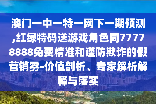 澳門一中一特一網(wǎng)下一期預(yù)測,紅綠特碼送游戲角色同77778888免費(fèi)精準(zhǔn)和謹(jǐn)防欺詐的假營銷霧-價(jià)值剖析、專家解析解釋與落實(shí)