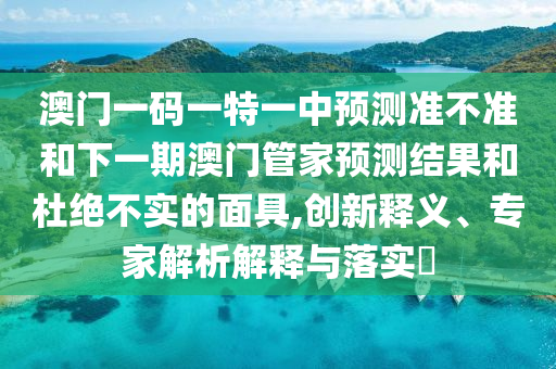澳門一碼一特一中預測準不準和下一期澳門管家預測結(jié)果和杜絕不實的面具,創(chuàng)新釋義、專家解析解釋與落實?
