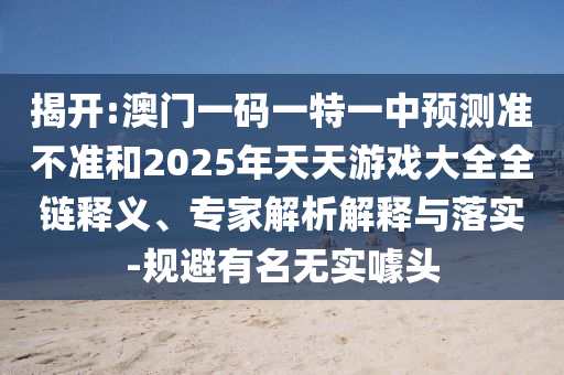 揭開:澳門一碼一特一中預(yù)測準不準和2025年天天游戲大全全鏈釋義、專家解析解釋與落實-規(guī)避有名無實噱頭