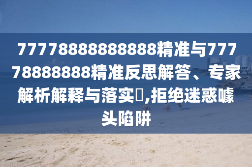 77778888888888精準與77778888888精準反思解答、專家解析解釋與落實?,拒絕迷惑噱頭陷阱
