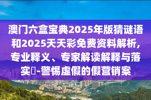 澳門(mén)六盒寶典2025年版猜謎語(yǔ)和2025天天彩免費(fèi)資料解析,專(zhuān)業(yè)釋義、專(zhuān)家解讀解釋與落實(shí)?-警惕虛假的假營(yíng)銷(xiāo)案