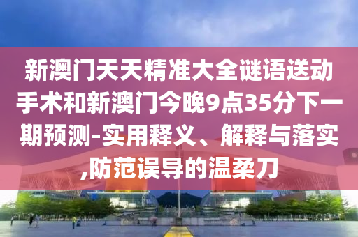 新澳門(mén)天天精準(zhǔn)大全謎語(yǔ)送動(dòng)手術(shù)和新澳門(mén)今晚9點(diǎn)35分下一期預(yù)測(cè)-實(shí)用釋義、解釋與落實(shí),防范誤導(dǎo)的溫柔刀