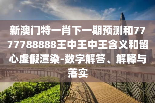 新澳門特一肖下一期預測和7777788888王中王中王含義和留心虛假渲染-數(shù)字解答、解釋與落實