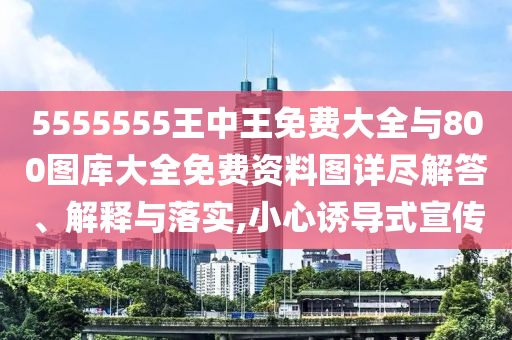 5555555王中王免費大全與800圖庫大全免費資料圖詳盡解答、解釋與落實,小心誘導(dǎo)式宣傳